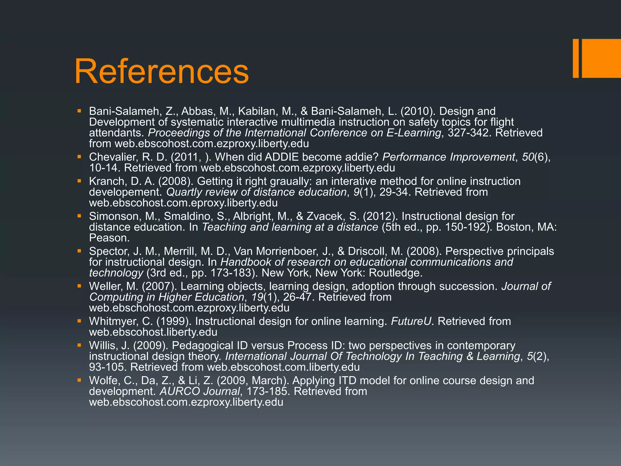 References
 Bani-Salameh, Z., Abbas, M., Kabilan, M., & Bani-Salameh, L. (2010). Design and
  Development of systematic interactive multimedia instruction on safety topics for flight
  attendants. Proceedings of the International Conference on E-Learning, 327-342. Retrieved
  from web.ebscohost.com.ezproxy.liberty.edu
 Chevalier, R. D. (2011, ). When did ADDIE become addie? Performance Improvement, 50(6),
  10-14. Retrieved from web.ebscohost.com.ezproxy.liberty.edu
 Kranch, D. A. (2008). Getting it right graually: an interative method for online instruction
  developement. Quartly review of distance education, 9(1), 29-34. Retrieved from
  web.ebscohost.com.eproxy.liberty.edu
 Simonson, M., Smaldino, S., Albright, M., & Zvacek, S. (2012). Instructional design for
  distance education. In Teaching and learning at a distance (5th ed., pp. 150-192). Boston, MA:
  Peason.
 Spector, J. M., Merrill, M. D., Van Morrienboer, J., & Driscoll, M. (2008). Perspective principals
  for instructional design. In Handbook of research on educational communications and
  technology (3rd ed., pp. 173-183). New York, New York: Routledge.
 Weller, M. (2007). Learning objects, learning design, adoption through succession. Journal of
  Computing in Higher Education, 19(1), 26-47. Retrieved from
  web.ebschohost.com.ezproxy.liberty.edu
 Whitmyer, C. (1999). Instructional design for online learning. FutureU. Retrieved from
  web.ebscohost.liberty.edu
 Willis, J. (2009). Pedagogical ID versus Process ID: two perspectives in contemporary
  instructional design theory. International Journal Of Technology In Teaching & Learning, 5(2),
  93-105. Retrieved from web.ebscohost.com.liberty.edu
 Wolfe, C., Da, Z., & Li, Z. (2009, March). Applying ITD model for online course design and
  development. AURCO Journal, 173-185. Retrieved from
  web.ebscohost.com.ezproxy.liberty.edu
 