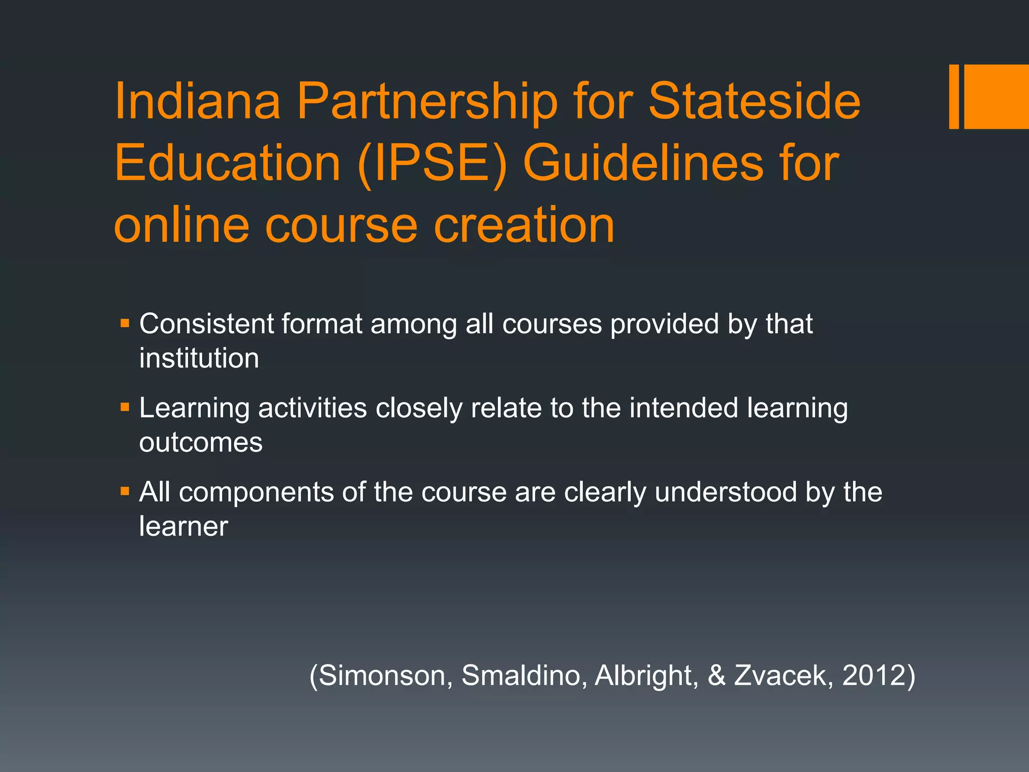 Indiana Partnership for Stateside
Education (IPSE) Guidelines for
online course creation
 Consistent format among all courses provided by that
  institution
 Learning activities closely relate to the intended learning
  outcomes
 All components of the course are clearly understood by the
  learner




               (Simonson, Smaldino, Albright, & Zvacek, 2012)
 