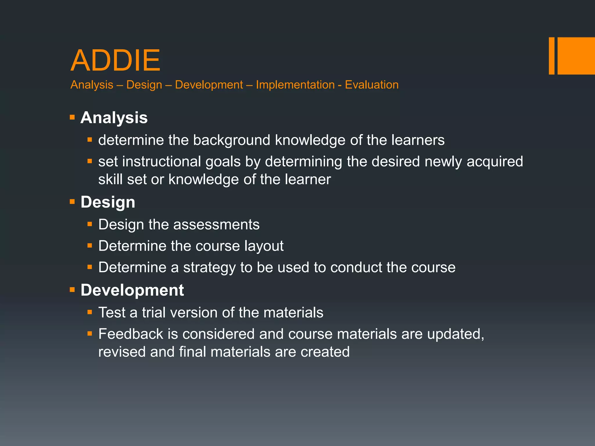 ADDIE
Analysis – Design – Development – Implementation - Evaluation

 Analysis
   determine the background knowledge of the learners
   set instructional goals by determining the desired newly acquired
    skill set or knowledge of the learner
 Design
   Design the assessments
   Determine the course layout
   Determine a strategy to be used to conduct the course
 Development
   Test a trial version of the materials
   Feedback is considered and course materials are updated,
    revised and final materials are created
 