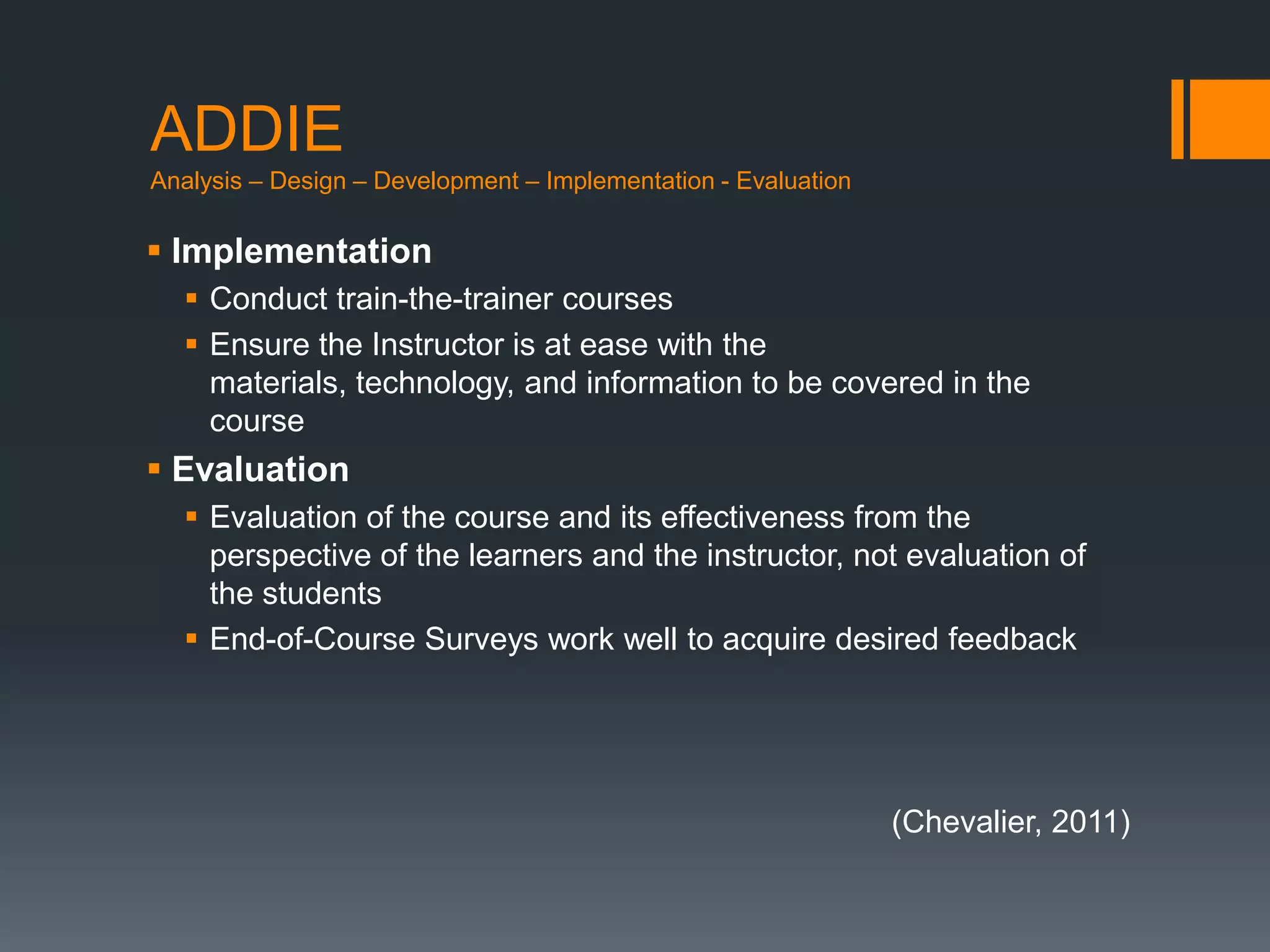 ADDIE
Analysis – Design – Development – Implementation - Evaluation

 Implementation
   Conduct train-the-trainer courses
   Ensure the Instructor is at ease with the
    materials, technology, and information to be covered in the
    course
 Evaluation
   Evaluation of the course and its effectiveness from the
    perspective of the learners and the instructor, not evaluation of
    the students
   End-of-Course Surveys work well to acquire desired feedback




                                                                (Chevalier, 2011)
 
