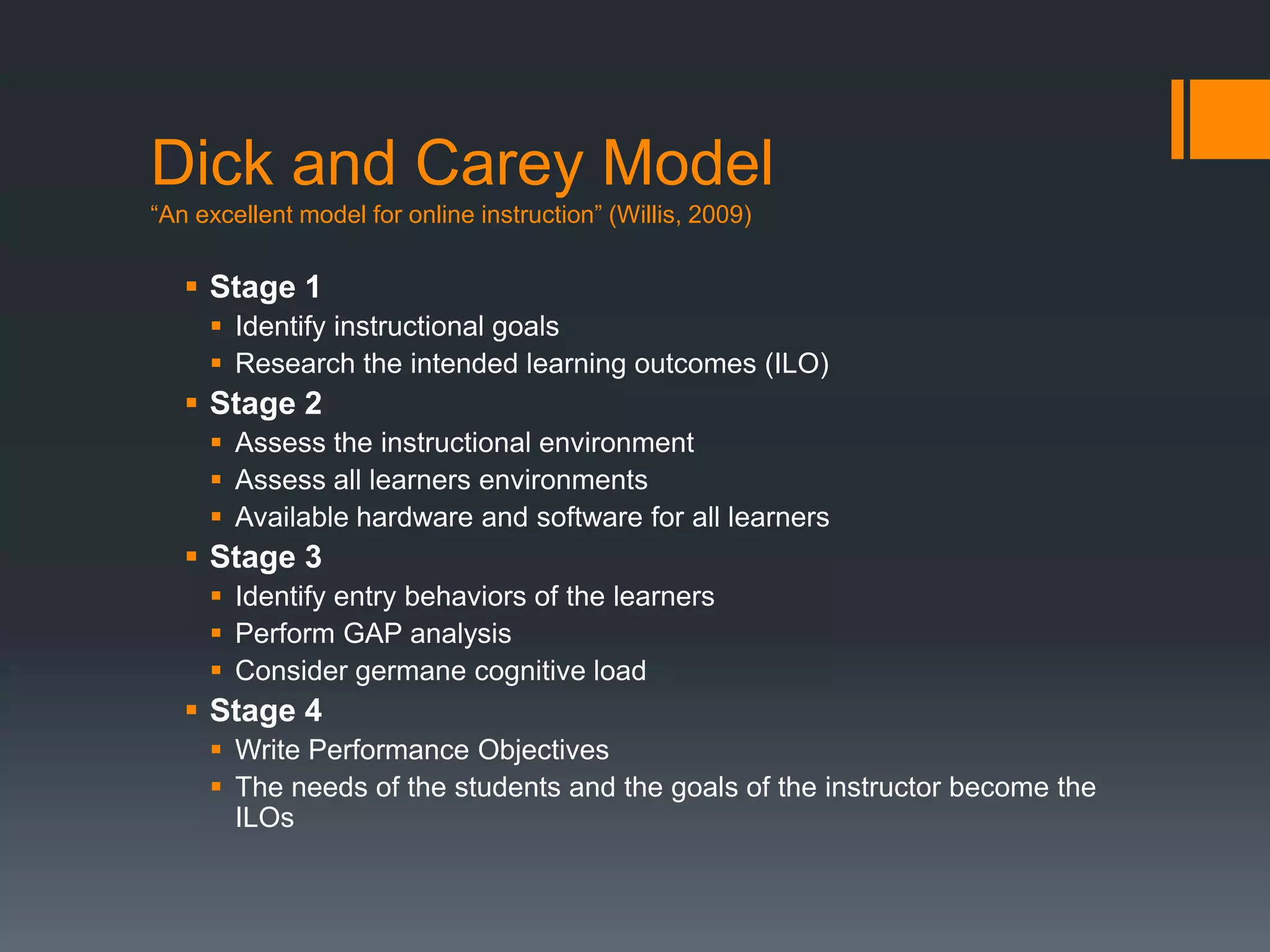 Dick and Carey Model
“An excellent model for online instruction” (Willis, 2009)


    Stage 1
      Identify instructional goals
      Research the intended learning outcomes (ILO)
    Stage 2
      Assess the instructional environment
      Assess all learners environments
      Available hardware and software for all learners
    Stage 3
      Identify entry behaviors of the learners
      Perform GAP analysis
      Consider germane cognitive load
    Stage 4
      Write Performance Objectives
      The needs of the students and the goals of the instructor become the
       ILOs
 