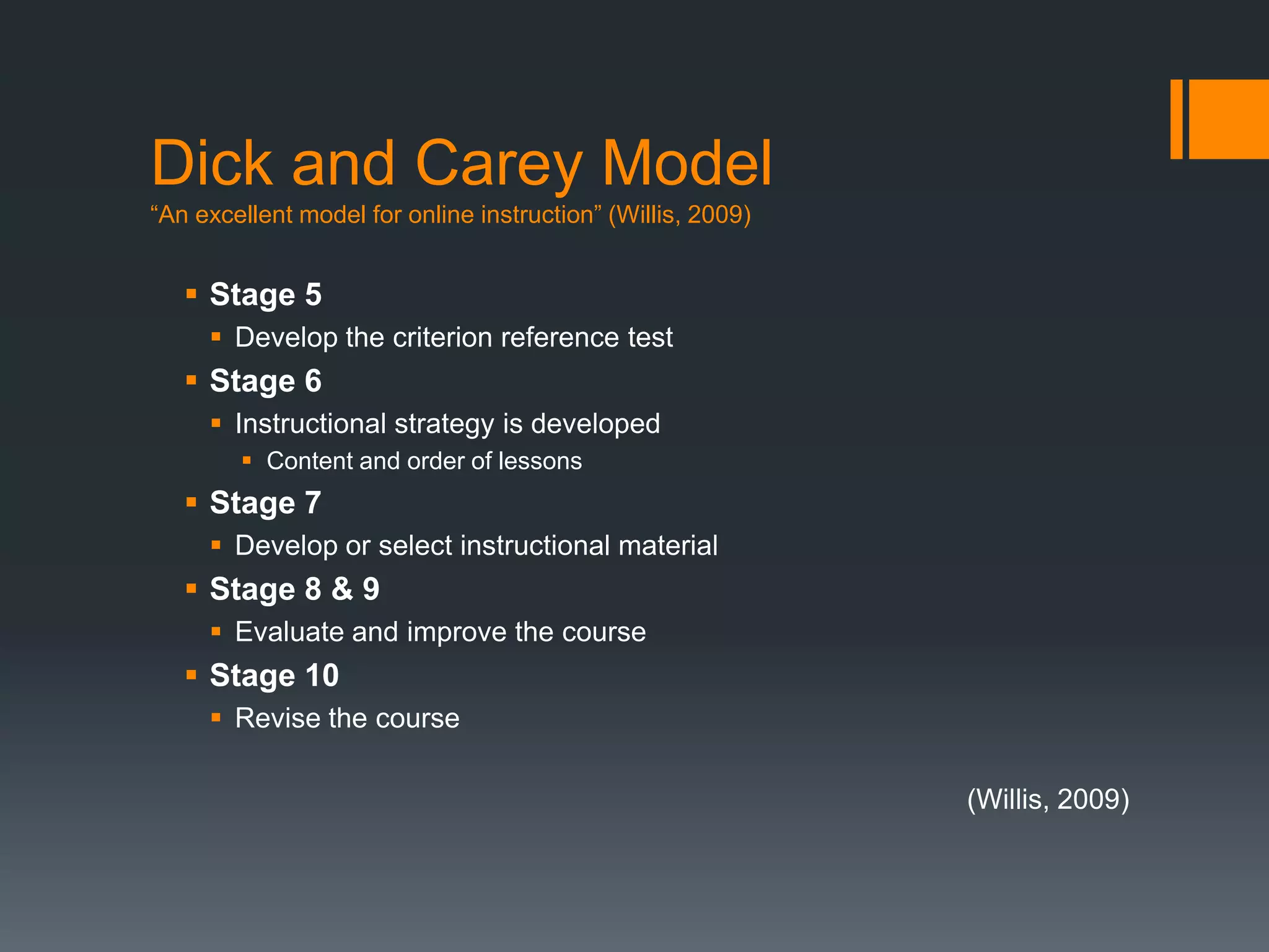 Dick and Carey Model
“An excellent model for online instruction” (Willis, 2009)


    Stage 5
      Develop the criterion reference test
    Stage 6
      Instructional strategy is developed
         Content and order of lessons
    Stage 7
      Develop or select instructional material
    Stage 8 & 9
      Evaluate and improve the course
    Stage 10
      Revise the course

                                                             (Willis, 2009)
 