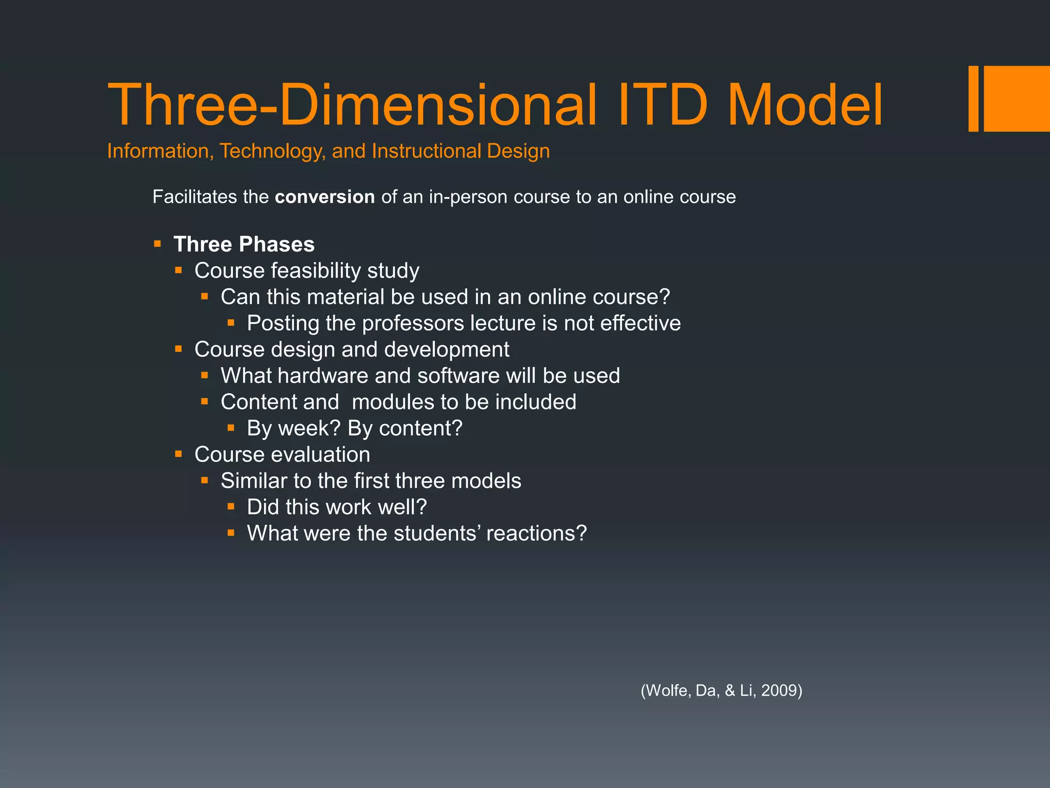 Three-Dimensional ITD Model
Information, Technology, and Instructional Design

     Facilitates the conversion of an in-person course to an online course

      Three Phases
        Course feasibility study
          Can this material be used in an online course?
            Posting the professors lecture is not effective
        Course design and development
          What hardware and software will be used
          Content and modules to be included
            By week? By content?
        Course evaluation
          Similar to the first three models
            Did this work well?
            What were the students’ reactions?




                                                              (Wolfe, Da, & Li, 2009)
 