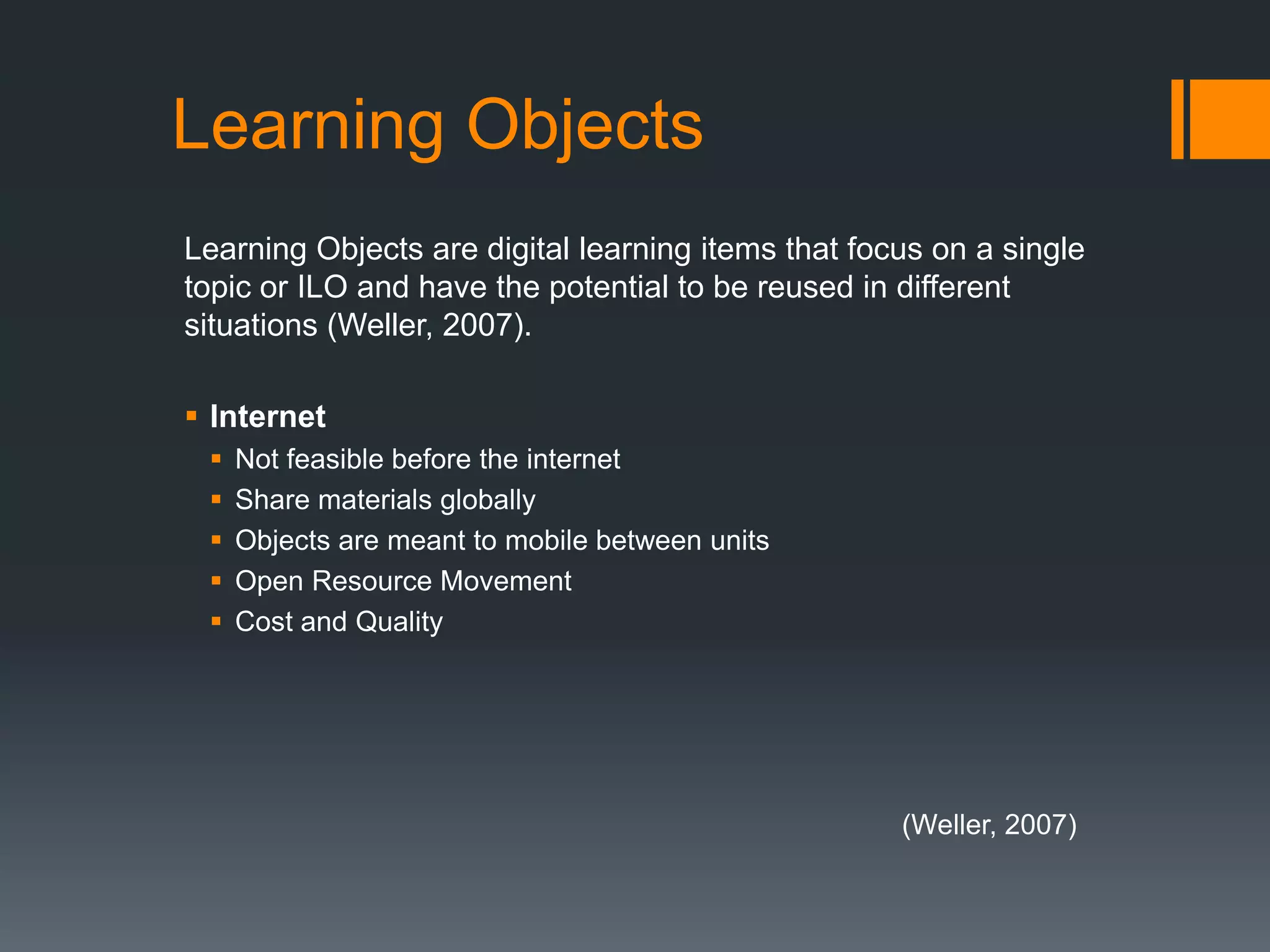 Learning Objects
Learning Objects are digital learning items that focus on a single
topic or ILO and have the potential to be reused in different
situations (Weller, 2007).

 Internet
    Not feasible before the internet
    Share materials globally
    Objects are meant to mobile between units
    Open Resource Movement
    Cost and Quality




                                                    (Weller, 2007)
 
