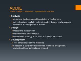 ADDIE
Analysis – Design – Development – Implementation - Evaluation

 Analysis
   determine the background knowledge of the learners
   set instructional goals by determining the desired newly acquired
    skill set or knowledge of the learner
 Design
   Design the assessments
   Determine the course layout
   Determine a strategy to be used to conduct the course
 Development
   Test a trial version of the materials
   Feedback is considered and course materials are updated,
    revised and final materials are created
 