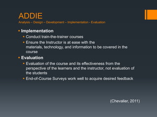 ADDIE
Analysis – Design – Development – Implementation - Evaluation

 Implementation
   Conduct train-the-trainer courses
   Ensure the Instructor is at ease with the
    materials, technology, and information to be covered in the
    course
 Evaluation
   Evaluation of the course and its effectiveness from the
    perspective of the learners and the instructor, not evaluation of
    the students
   End-of-Course Surveys work well to acquire desired feedback




                                                                (Chevalier, 2011)
 