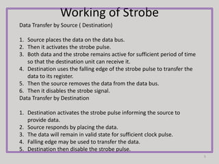Working of Strobe
5
Data Transfer by Source ( Destination)
1. Source places the data on the data bus.
2. Then it activates the strobe pulse.
3. Both data and the strobe remains active for sufficient period of time
so that the destination unit can receive it.
4. Destination uses the falling edge of the strobe pulse to transfer the
data to its register.
5. Then the source removes the data from the data bus.
6. Then it disables the strobe signal.
Data Transfer by Destination
1. Destination activates the strobe pulse informing the source to
provide data.
2. Source responds by placing the data.
3. The data will remain in valid state for sufficient clock pulse.
4. Falling edge may be used to transfer the data.
5. Destination then disable the strobe pulse.
 