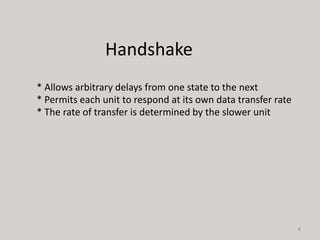 8
* Allows arbitrary delays from one state to the next
* Permits each unit to respond at its own data transfer rate
* The rate of transfer is determined by the slower unit
Handshake
 