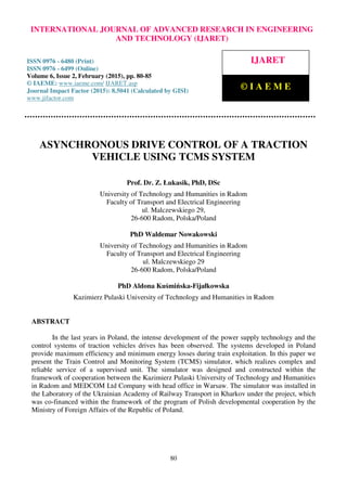 International Journal of Advanced Research in Engineering and Technology (IJARET), ISSN 0976 –
6480(Print), ISSN 0976 – 6499(Online), Volume 6, Issue 2, February (2015), pp. 80-85 © IAEME
80
ASYNCHRONOUS DRIVE CONTROL OF A TRACTION
VEHICLE USING TCMS SYSTEM
Prof. Dr. Z. Łukasik, PhD, DSc
University of Technology and Humanities in Radom
Faculty of Transport and Electrical Engineering
ul. Malczewskiego 29,
26-600 Radom, Polska/Poland
PhD Waldemar Nowakowski
University of Technology and Humanities in Radom
Faculty of Transport and Electrical Engineering
ul. Malczewskiego 29
26-600 Radom, Polska/Poland
PhD Aldona Kuśmińska-Fijałkowska
Kazimierz Pulaski University of Technology and Humanities in Radom
ABSTRACT
In the last years in Poland, the intense development of the power supply technology and the
control systems of traction vehicles drives has been observed. The systems developed in Poland
provide maximum efficiency and minimum energy losses during train exploitation. In this paper we
present the Train Control and Monitoring System (TCMS) simulator, which realizes complex and
reliable service of a supervised unit. The simulator was designed and constructed within the
framework of cooperation between the Kazimierz Pulaski University of Technology and Humanities
in Radom and MEDCOM Ltd Company with head office in Warsaw. The simulator was installed in
the Laboratory of the Ukrainian Academy of Railway Transport in Kharkov under the project, which
was co-financed within the framework of the program of Polish developmental cooperation by the
Ministry of Foreign Affairs of the Republic of Poland.
INTERNATIONAL JOURNAL OF ADVANCED RESEARCH IN ENGINEERING
AND TECHNOLOGY (IJARET)
ISSN 0976 - 6480 (Print)
ISSN 0976 - 6499 (Online)
Volume 6, Issue 2, February (2015), pp. 80-85
© IAEME: www.iaeme.com/ IJARET.asp
Journal Impact Factor (2015): 8.5041 (Calculated by GISI)
www.jifactor.com
IJARET
© I A E M E
 
