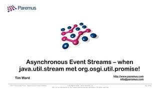 Copyright © 2005 - 2015 Paremus Ltd.
May not be reproduced by any means without express permission. All rights reserved.
OSGi Community Event - Asynchronous Event Streams Nov 2015
Asynchronous Event Streams – when
java.util.stream met org.osgi.util.promise!
Tim Ward
http://www.paremus.com
info@paremus.com
 