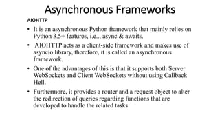 Asynchronous Frameworks
AIOHTTP
• It is an asynchronous Python framework that mainly relies on
Python 3.5+ features, i.e.., async & awaits.
• AIOHTTP acts as a client-side framework and makes use of
asyncio library, therefore, it is called an asynchronous
framework.
• One of the advantages of this is that it supports both Server
WebSockets and Client WebSockets without using Callback
Hell.
• Furthermore, it provides a router and a request object to alter
the redirection of queries regarding functions that are
developed to handle the related tasks
 