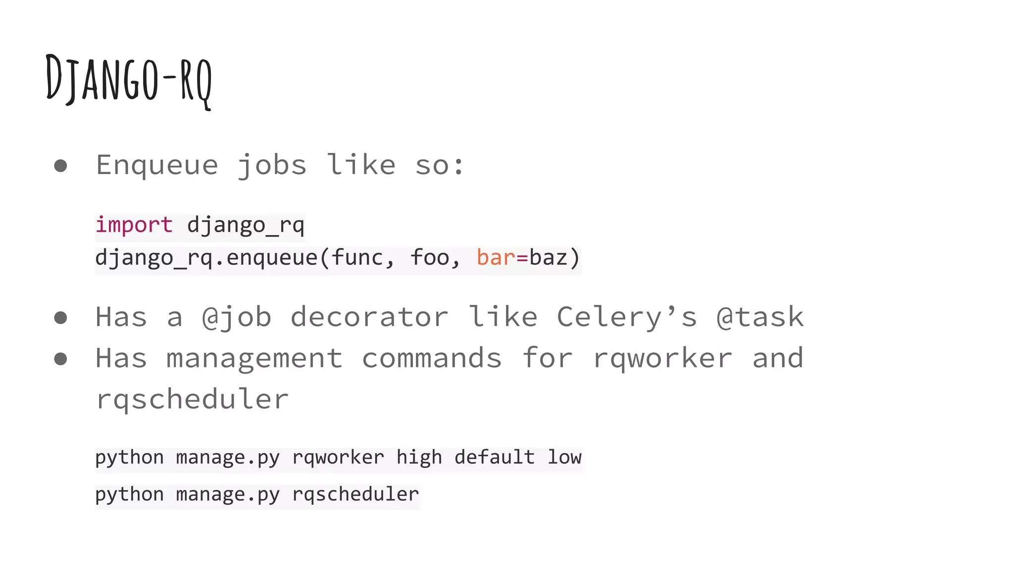 Django-rq
● Enqueue jobs like so:
import django_rq
django_rq.enqueue(func, foo, bar=baz)
● Has a @job decorator like Celery’s @task
● Has management commands for rqworker and
rqscheduler
python manage.py rqworker high default low
python manage.py rqscheduler
 