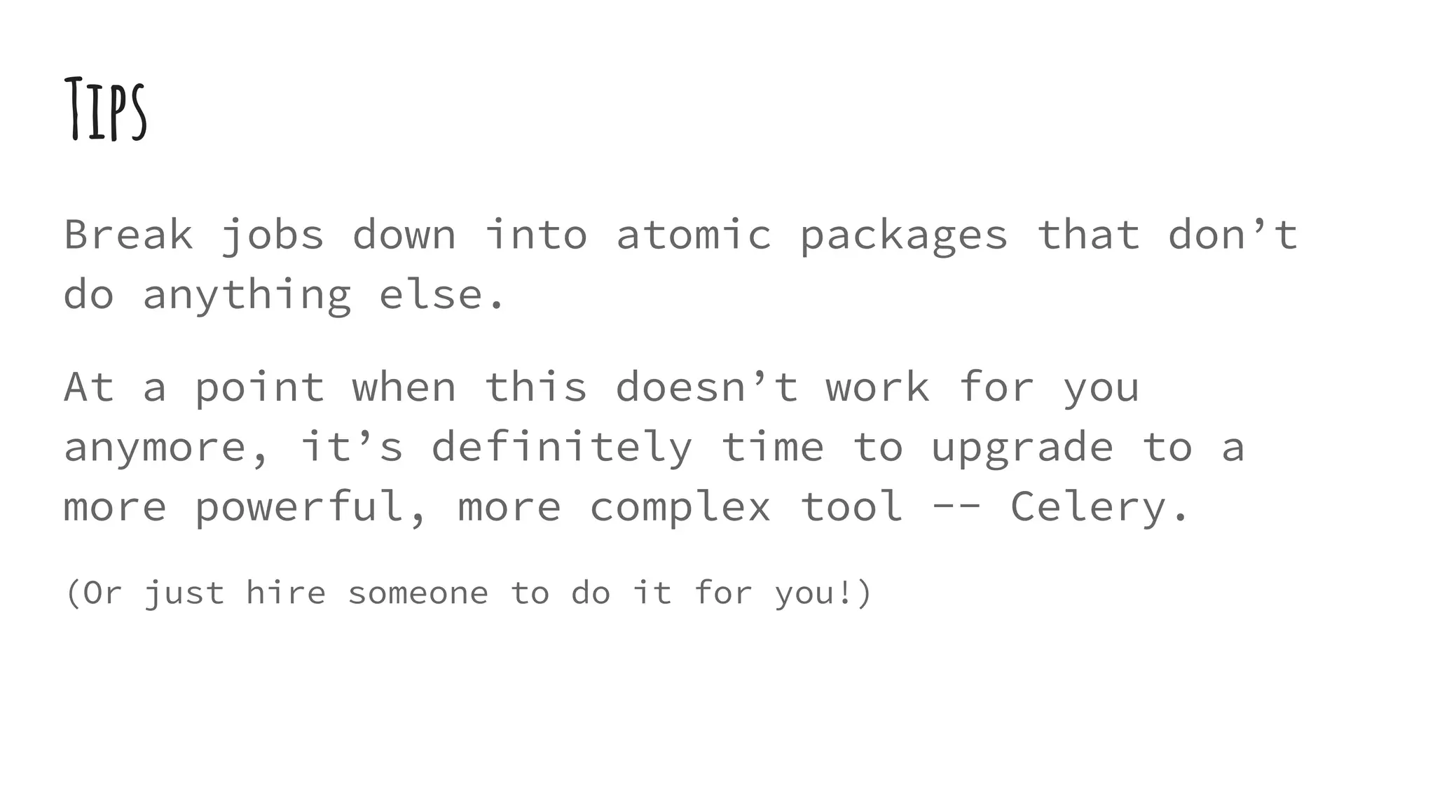 Tips
Break jobs down into atomic packages that don’t
do anything else.
At a point when this doesn’t work for you
anymore, it’s definitely time to upgrade to a
more powerful, more complex tool -- Celery.
(Or just hire someone to do it for you!)
 