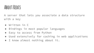 AboutRedis
A server that lets you associate a data structure
with a key
● Written in C
● Bindings in most popular languages
● Easy to access from Python
● Used extensively for caching in web applications
● I know almost nothing about it.
 