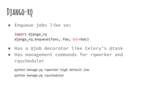 Django-rq
● Enqueue jobs like so:
import django_rq
django_rq.enqueue(func, foo, bar=baz)
● Has a @job decorator like Celery’s @task
● Has management commands for rqworker and
rqscheduler
python manage.py rqworker high default low
python manage.py rqscheduler
 