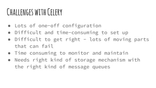 ChallengeswithCelery
● Lots of one-off configuration
● Difficult and time-consuming to set up
● Difficult to get right - lots of moving parts
that can fail
● Time consuming to monitor and maintain
● Needs right kind of storage mechanism with
the right kind of message queues
 