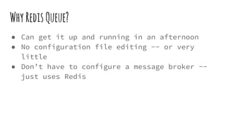 WhyRedisQueue?
● Can get it up and running in an afternoon
● No configuration file editing -- or very
little
● Don’t have to configure a message broker --
just uses Redis
 