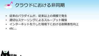 クラウドにおける非同期
• 従来のパラダイムが、従来以上の規模で発生
• 適切なスケーリングによるスループット確保
• インターネットを介した環境下における耐障害性向上
• etc...
 
