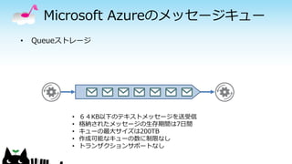 Microsoft Azureのメッセージキュー
• Queueストレージ
• ６４KB以下のテキストメッセージを送受信
• 格納されたメッセージの生存期間は7日間
• キューの最大サイズは200TB
• 作成可能なキューの数に制限なし
• トランザクションサポートなし
 