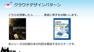クラウドデザインパターン
こちらを想像した人、、、、素直に挙手をお願いします。
本シリーズは右側の本の内容を解説するセミナーです。
 