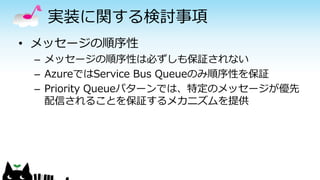実装に関する検討事項
• メッセージの順序性
– メッセージの順序性は必ずしも保証されない
– AzureではService Bus Queueのみ順序性を保証
– Priority Queueパターンでは、特定のメッセージが優先
配信されることを保証するメカニズムを提供
 