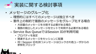 実装に関する検討事項
• メッセージのグループ化
– 理想的にはすべてのメッセージは独立すべき
– 要件上の制約で複数のメッセージをグループ化する場合
• 大容量のメッセージを分割する必要がある場合
• 複数の独立したメッセージをセットで利用する必要がある場合
– Service Bus QueueではSession IDが利用可能
• プロパティを指定
• 関連するメッセージをセッションに配置
• 同一Session IDを持つメッセージはロックされ他ユーザからの
参照をブロック
 