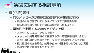 実装に関する検討事項
• 冪(べき)等性
– 同じメッセージが複数回配信される可能性がある
• 処理の大半が完了しているタイミングでの障害発生等
• 同じ処理を繰り返しても同じ結果が得られるように
– 冪等性を実現するためのアイディア例
• メッセージにユニークなIDを付与
• メッセージ処理開始時点で状態ストアへ処理状態を問い合わせ
• 存在しない場合に当該メッセージIDを「処理中」として記録
• 既に処理中である場合、処理中止 or 補正トランザクション実行
• 処理完了時に状態ストアをクリア
 