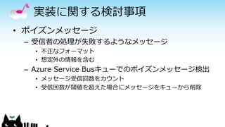 実装に関する検討事項
• ポイズンメッセージ
– 受信者の処理が失敗するようなメッセージ
• 不正なフォーマット
• 想定外の情報を含む
– Azure Service Busキューでのポイズンメッセージ検出
• メッセージ受信回数をカウント
• 受信回数が閾値を超えた場合にメッセージをキューから削除
 