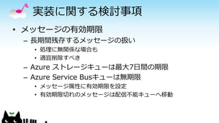 実装に関する検討事項
• メッセージの有効期限
– 長期間残存するメッセージの扱い
• 処理に無関係な場合も
• 適宜削除すべき
– Azure ストレージキューは最大7日間の期限
– Azure Service Busキューは無期限
• メッセージ属性に有効期限を設定
• 有効期限切れのメッセージは配信不能キューへ移動
 