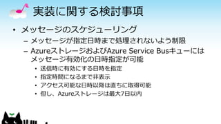 実装に関する検討事項
• メッセージのスケジューリング
– メッセージが指定日時まで処理されないよう制限
– AzureストレージおよびAzure Service Busキューには
メッセージ有効化の日時指定が可能
• 送信時に有効にする日時を指定
• 指定時間になるまで非表示
• アクセス可能な日時以降は直ちに取得可能
• 但し、Azureストレージは最大7日以内
 