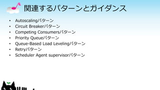 関連するパターンとガイダンス
• Autoscalingパターン
• Circuit Breakerパターン
• Competing Consumersパターン
• Priority Queueパターン
• Queue-Based Load Levelingパターン
• Retryパターン
• Scheduler Agent supervisorパターン
 