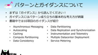 パターンとガイダンスについて
• まずは「ガイダンス」から読んでください！
• ガイダンスにはパターン成り立ちの基本的な考え方が網羅
• 書籍中では10項目のガイダンスが紹介
• Asynchronous Messaging
• Autoscaling
• Caching
• Compute Partitioning
• Data Consistency
• Data Partitioning
• Data Replication and Synchronization
• Instrumentation and Telemetry
• Multiple Datacenter Deployment
• Service Metering
 