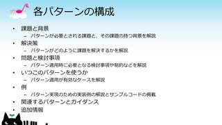 各パターンの構成
• 課題と背景
– パターンが必要とされる課題と、その課題の持つ背景を解説
• 解決策
– パターンがどのように課題を解決するかを解説
• 問題と検討事項
– パターン適用時に必要となる検討事項や制約などを解説
• いつこのパターンを使うか
– パターン適用が有効なケースを解説
• 例
– パターン実現のための実装例の解説とサンプルコードの掲載
• 関連するパターンとガイダンス
• 追加情報
 