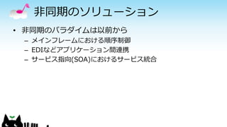 非同期のソリューション
• 非同期のパラダイムは以前から
– メインフレームにおける順序制御
– EDIなどアプリケーション間連携
– サービス指向(SOA)におけるサービス統合
 