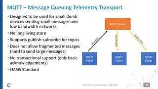 |
• Designed to be used for small dumb
devices sending small messages over
low bandwidth networks
• No long living store
• Supports publish-subscribe for topics
• Does not allow fragmented messages
(hard to send large messages)
• No transactional support (only basic
acknowledgements)
• OASIS Standard
MQTT – Message Queuing Telemetry Transport
Sep 2019Asynchronous Messaging 41
 