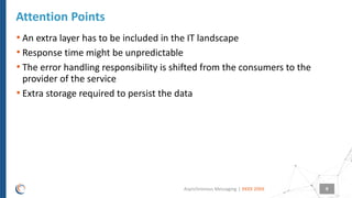 |
• An extra layer has to be included in the IT landscape
• Response time might be unpredictable
• The error handling responsibility is shifted from the consumers to the
provider of the service
• Extra storage required to persist the data
Attention Points
XXXX 20XXAsynchronous Messaging 9
 
