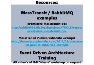 Resources:
MassTransit / RabbitMQ
examples
eventstore-masstransit-poc
http://nldlc0068.dlc.local/projects/TOOLS/repos/
eventstore-masstransit-poc
MassTransit Publish/Subscribe example
http://looselycoupledlabs.com/2014/06/masstran
sit-publish-subscribe-example
Event Driven Architecture
Training
All video’s of Udi Dahans’ workshop on request
 