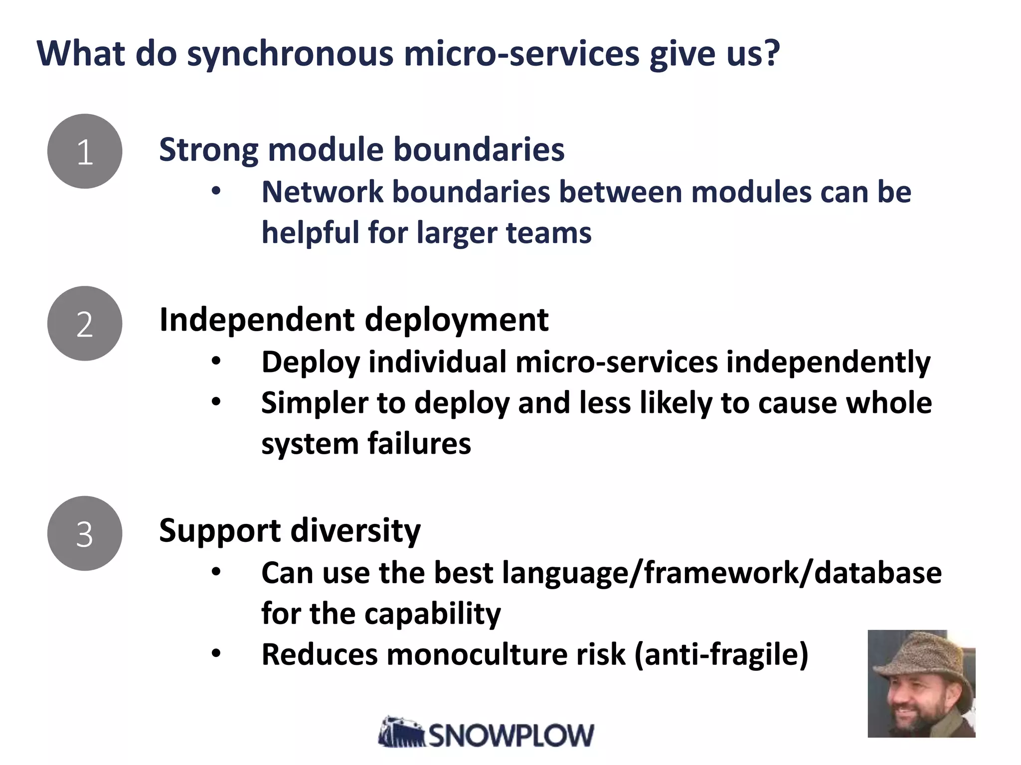 What do synchronous micro-services give us?
Strong module boundaries
• Network boundaries between modules can be
helpful for larger teams
Independent deployment
• Deploy individual micro-services independently
• Simpler to deploy and less likely to cause whole
system failures
Support diversity
• Can use the best language/framework/database
for the capability
• Reduces monoculture risk (anti-fragile)
1
2
3
 