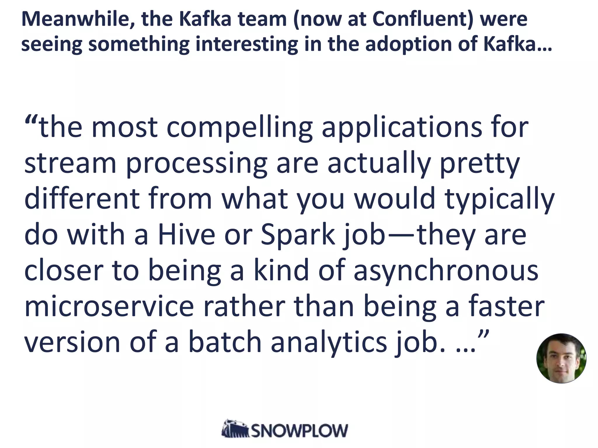 “the most compelling applications for
stream processing are actually pretty
different from what you would typically
do with a Hive or Spark job—they are
closer to being a kind of asynchronous
microservice rather than being a faster
version of a batch analytics job. …”
Meanwhile, the Kafka team (now at Confluent) were
seeing something interesting in the adoption of Kafka…
 