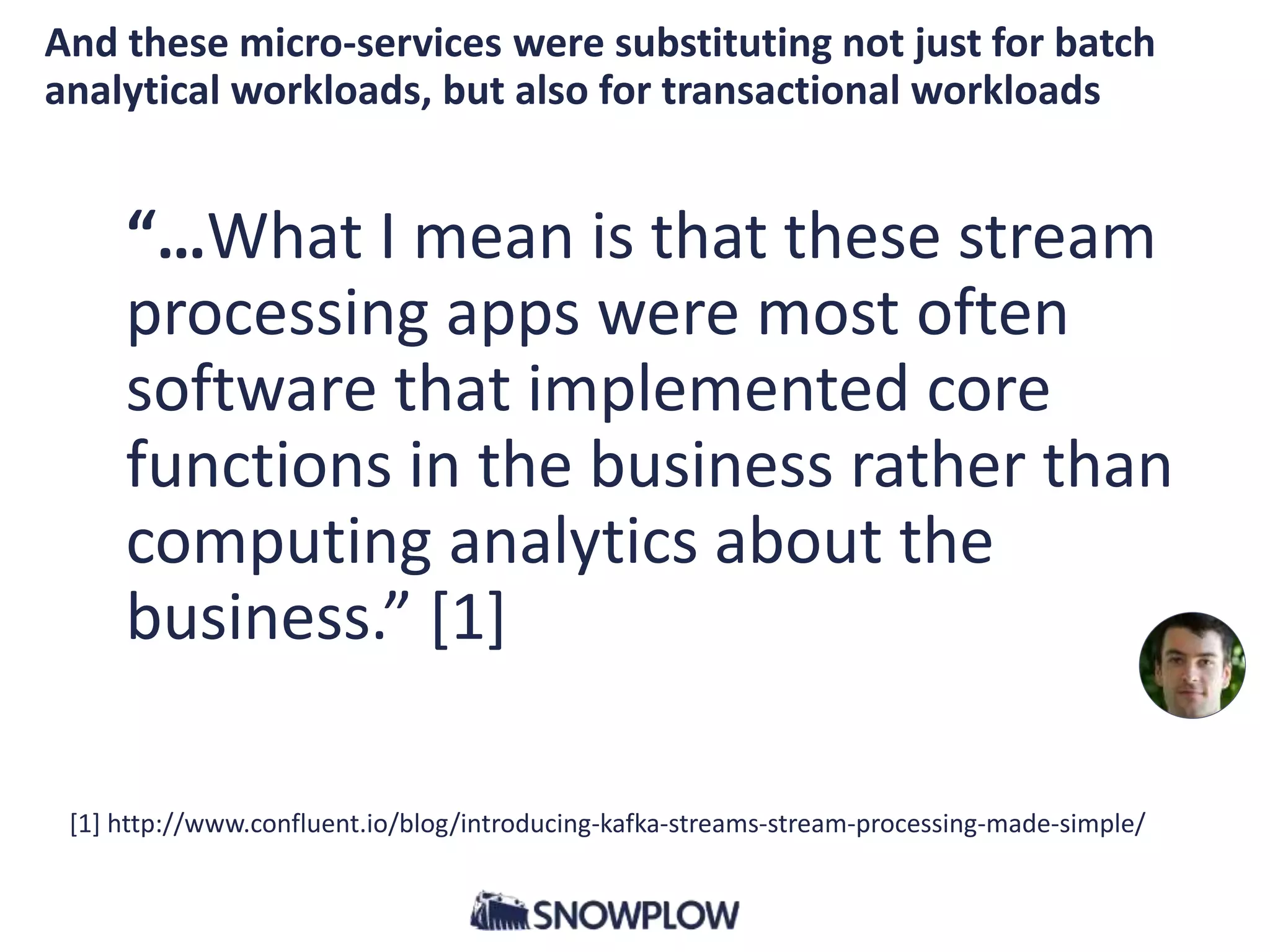 “…What I mean is that these stream
processing apps were most often
software that implemented core
functions in the business rather than
computing analytics about the
business.” [1]
[1] http://www.confluent.io/blog/introducing-kafka-streams-stream-processing-made-simple/
And these micro-services were substituting not just for batch
analytical workloads, but also for transactional workloads
 