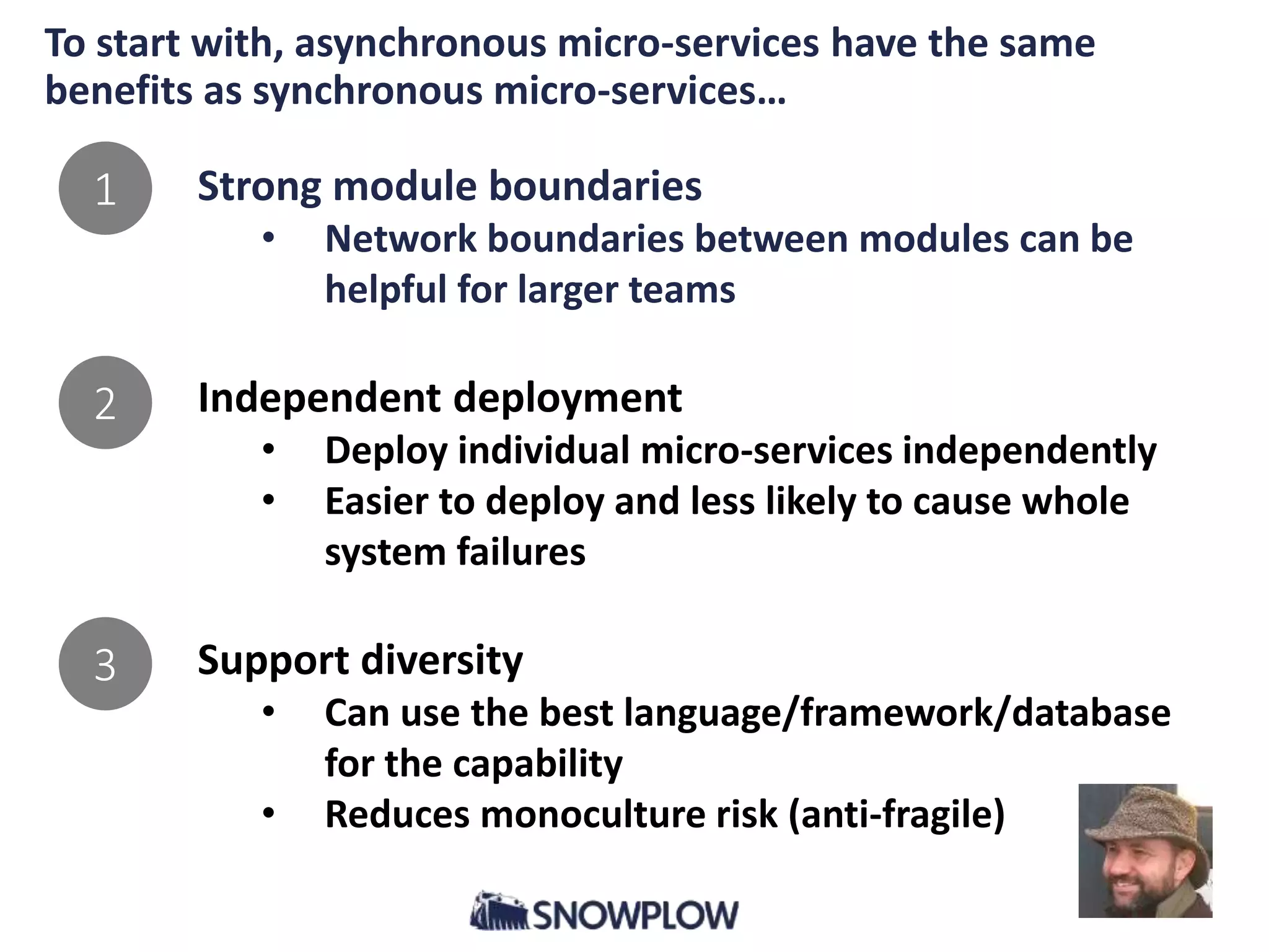 To start with, asynchronous micro-services have the same
benefits as synchronous micro-services…
Strong module boundaries
• Network boundaries between modules can be
helpful for larger teams
Independent deployment
• Deploy individual micro-services independently
• Easier to deploy and less likely to cause whole
system failures
Support diversity
• Can use the best language/framework/database
for the capability
• Reduces monoculture risk (anti-fragile)
1
2
3
 