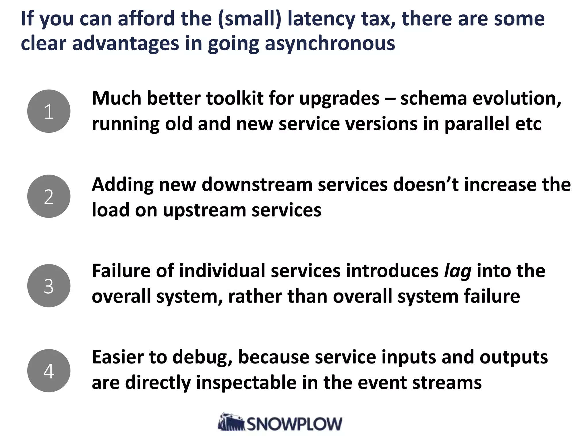 If you can afford the (small) latency tax, there are some
clear advantages in going asynchronous
Much better toolkit for upgrades – schema evolution,
running old and new service versions in parallel etc
Adding new downstream services doesn’t increase the
load on upstream services
Failure of individual services introduces lag into the
overall system, rather than overall system failure
Easier to debug, because service inputs and outputs
are directly inspectable in the event streams
1
2
3
4
 