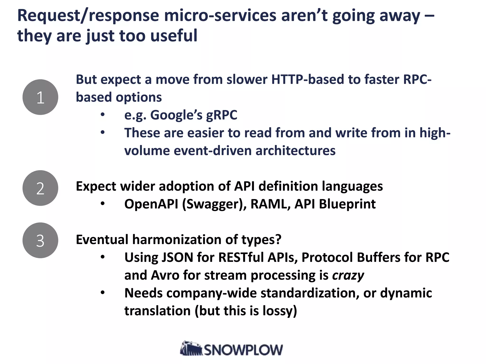 Request/response micro-services aren’t going away –
they are just too useful
But expect a move from slower HTTP-based to faster RPC-
based options
• e.g. Google’s gRPC
• These are easier to read from and write from in high-
volume event-driven architectures
Expect wider adoption of API definition languages
• OpenAPI (Swagger), RAML, API Blueprint
Eventual harmonization of types?
• Using JSON for RESTful APIs, Protocol Buffers for RPC
and Avro for stream processing is crazy
• Needs company-wide standardization, or dynamic
translation (but this is lossy)
1
2
3
 