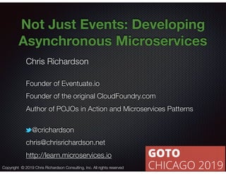 @crichardson
Not Just Events: Developing
Asynchronous Microservices
Chris Richardson
Founder of Eventuate.io
Founder of the original CloudFoundry.com
Author of POJOs in Action and Microservices Patterns
@crichardson
chris@chrisrichardson.net
http://learn.microservices.io
Copyright © 2019 Chris Richardson Consulting, Inc. All rights reserved
 