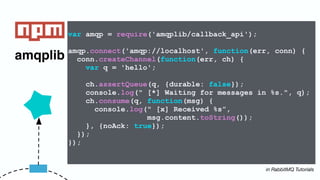 amqplib
var amqp = require('amqplib/callback_api');
amqp.connect('amqp://localhost', function(err, conn) {
conn.createChannel(function(err, ch) {
var q = 'hello';
ch.assertQueue(q, {durable: false});
console.log(" [*] Waiting for messages in %s.", q);
ch.consume(q, function(msg) {
console.log(" [x] Received %s”,
msg.content.toString());
}, {noAck: true});
});
});
in RabbitMQ Tutorials
 