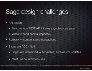 @crichardson
Saga design challenges
API design
Synchronous REST API initiates asynchronous saga
When to send back a response?
Rollback compensating transactions
Sagas are ACD - No I
Sagas are interleaved anomalies, such as lost updates
Must use countermeasures
https://www.slideshare.net/chris.e.richardson/saturn-2018-managing-data-consistency-in-a-microservice-architecture-using-sagas
 