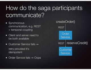 How do the saga participants
communicate?
Synchronous
communication, e.g. REST
= temporal coupling
Client and server need to
be both available
Customer Service fails
retry provided it’s
idempotent
Order Service fails Oops
Order
Service
createOrder()
REST
Customer
Service
reserveCredit()
REST
 