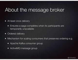 @crichardson
About the message broker
At least once delivery
Ensures a saga completes when its participants are
temporarily unavailable
Ordered delivery
Mechanism for scaling consumers that preserves ordering e.g.
Apache Kafka consumer group
ActiveMQ message group
 