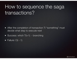 @crichardson
How to sequence the saga
transactions?
After the completion of transaction Ti “something” must
decide what step to execute next
Success: which T(i+1) - branching
Failure: C(i - 1)
 