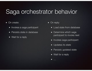 Saga orchestrator behavior
On create:
Invokes a saga participant
Persists state in database
Wait for a reply
On reply:
Load state from database
Determine which saga
participant to invoke next
Invokes saga participant
Updates its state
Persists updated state
Wait for a reply
…
 